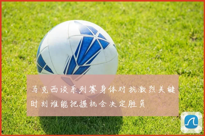 马克西谈系列赛身体对抗激烈关键时刻谁能把握机会决定胜负