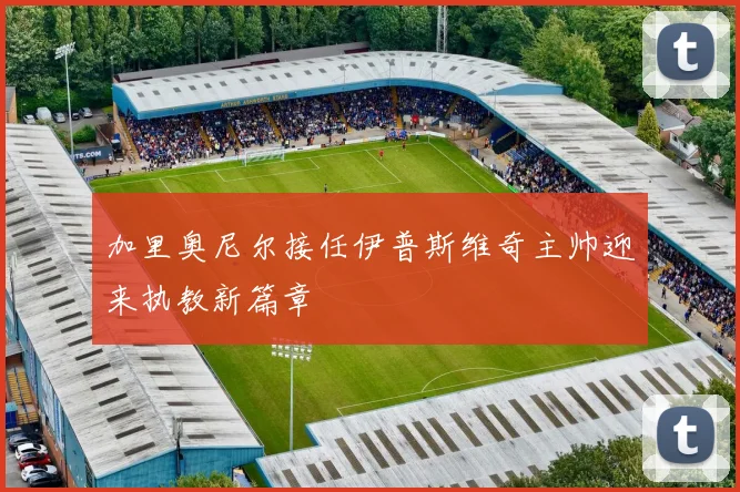 加里奥尼尔接任伊普斯维奇主帅迎来执教新篇章