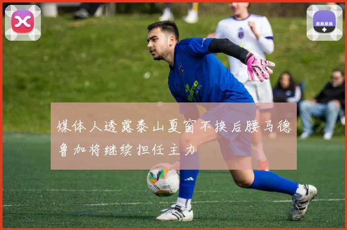媒体人透露泰山夏窗不换后腰马德鲁加将继续担任主力