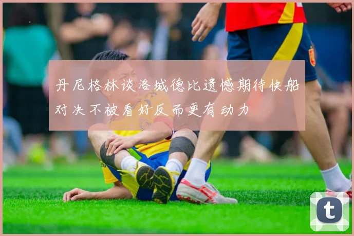 丹尼格林谈洛城德比遗憾期待快船对决不被看好反而更有动力