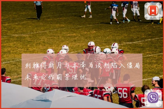利雅得新月与本泽马谈判陷入僵局未来合作前景堪忧