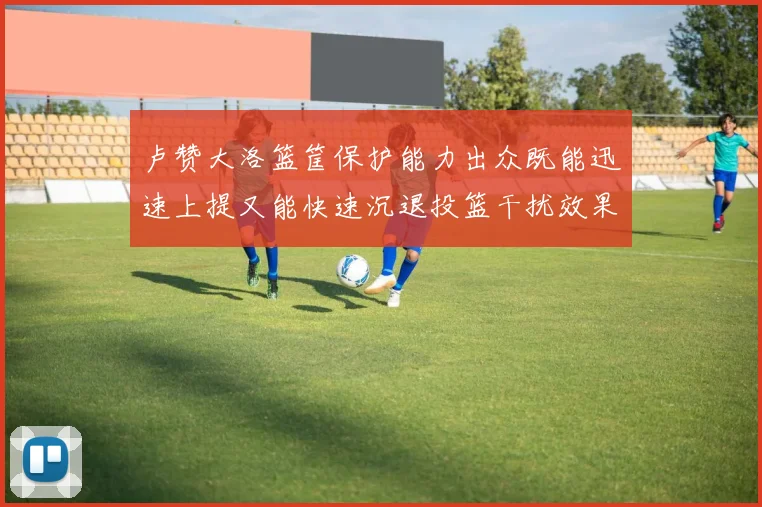 卢赞大洛篮筐保护能力出众既能迅速上提又能快速沉退投篮干扰效果显著