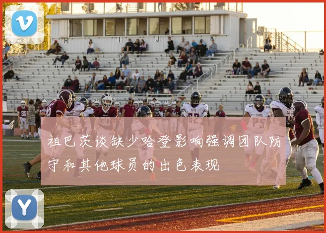 祖巴茨谈缺少哈登影响强调团队防守和其他球员的出色表现