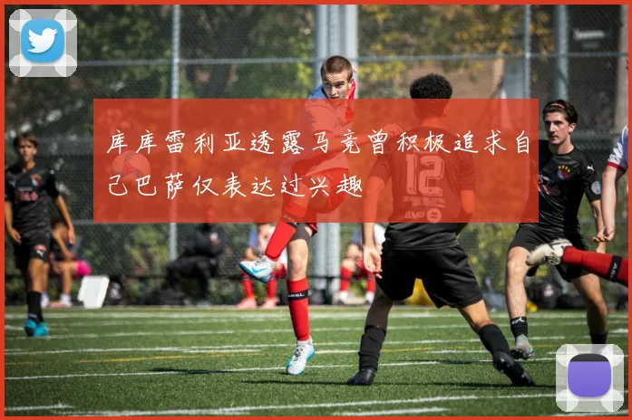 库库雷利亚透露马竞曾积极追求自己巴萨仅表达过兴趣