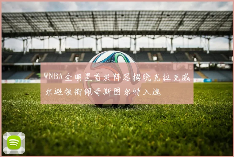 WNBA全明星首发阵容揭晓克拉克威尔逊领衔佩奇斯图尔特入选