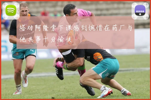 塔对阿隆索下课感到惋惜在药厂与他共事十分愉快