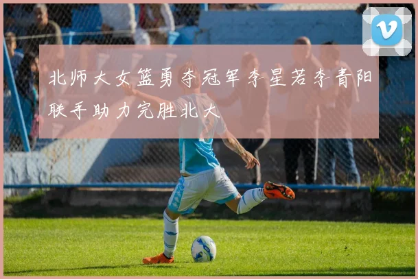 北师大女篮勇夺冠军李星若李青阳联手助力完胜北大