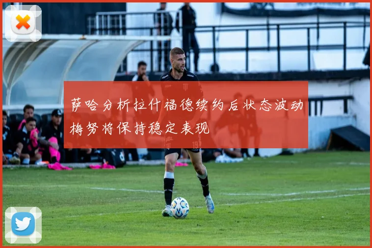 萨哈分析拉什福德续约后状态波动梅努将保持稳定表现