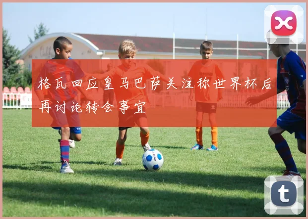 格瓦回应皇马巴萨关注称世界杯后再讨论转会事宜