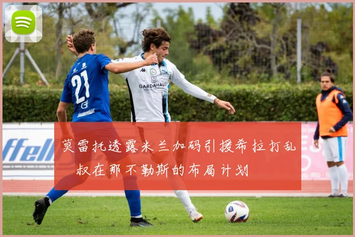 莫雷托透露米兰加码引援希拉打乱囧叔在那不勒斯的布局计划