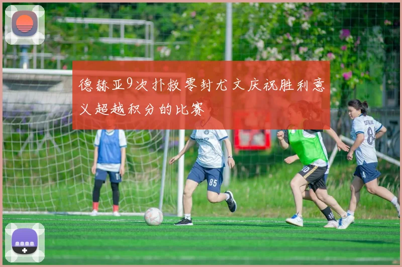 德赫亚9次扑救零封尤文庆祝胜利意义超越积分的比赛