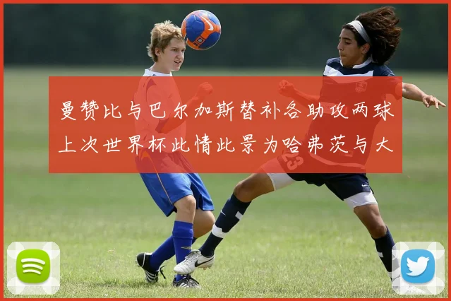 曼赞比与巴尔加斯替补各助攻两球上次世界杯此情此景为哈弗茨与大菲尔