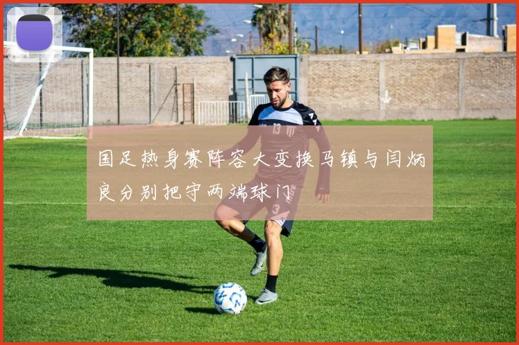 国足热身赛阵容大变换马镇与闫炳良分别把守两端球门