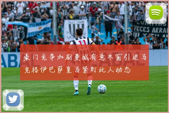 豪门竞争加剧曼城有意冬窗引进马克格伊巴萨皇马紧盯此人动态