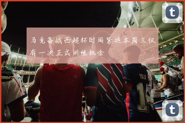 马竞备战西超杯时间紧迫本周三仅有一次正式训练机会
