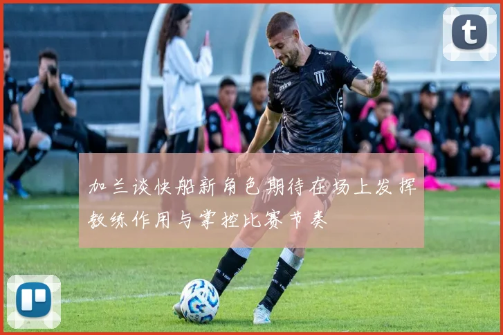 加兰谈快船新角色期待在场上发挥教练作用与掌控比赛节奏