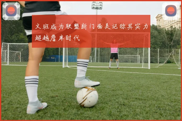 文班成为联盟新门面美记称其实力超越詹库时代