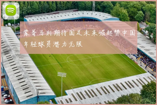 蒙哥马利期待国足未来崛起赞中国年轻球员潜力无限