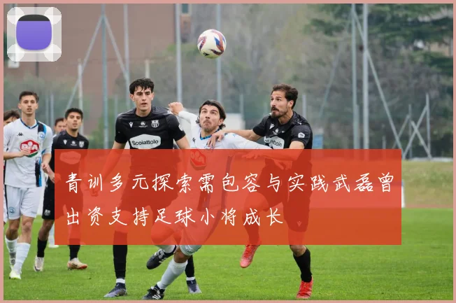 青训多元探索需包容与实践武磊曾出资支持足球小将成长