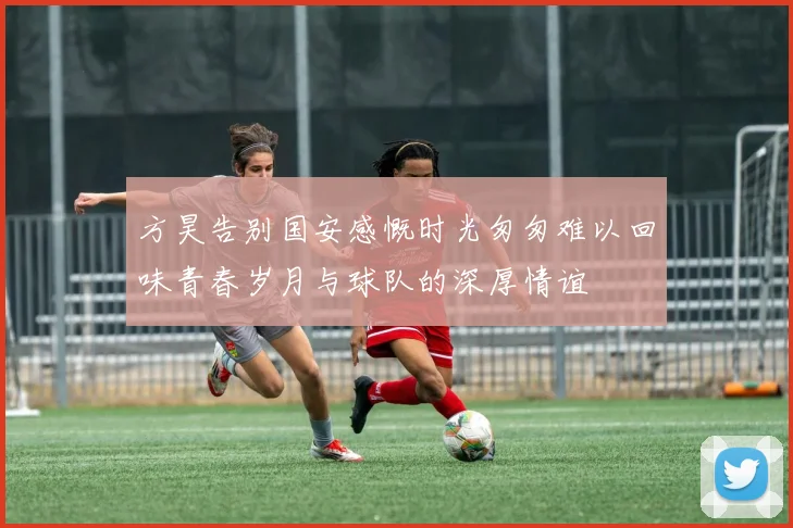 方昊告别国安感慨时光匆匆难以回味青春岁月与球队的深厚情谊