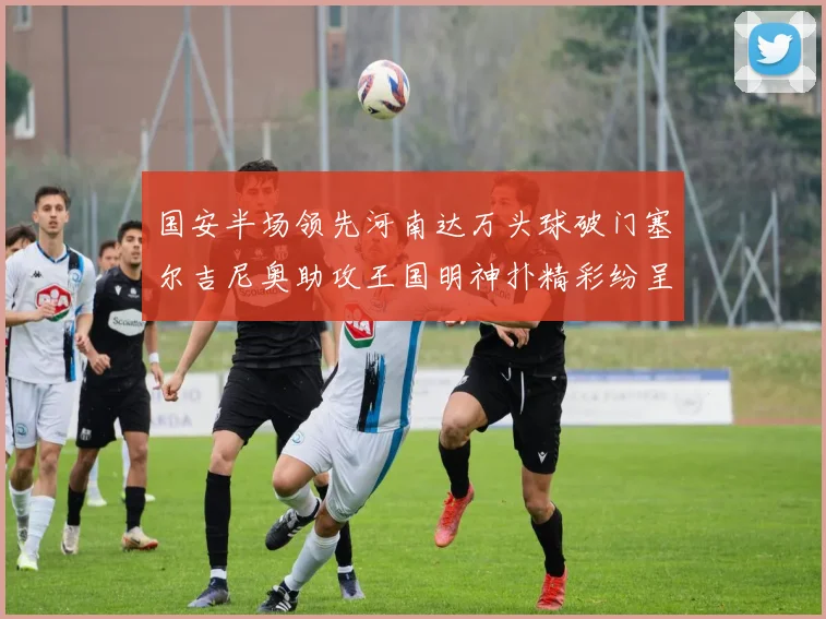 国安半场领先河南达万头球破门塞尔吉尼奥助攻王国明神扑精彩纷呈