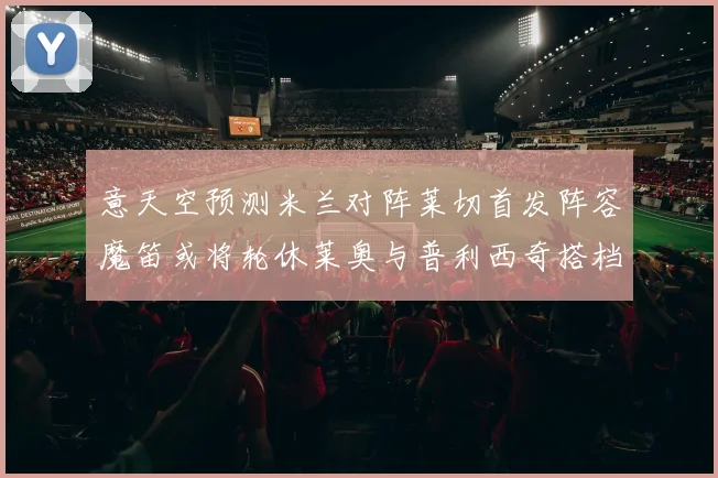 意天空预测米兰对阵莱切首发阵容魔笛或将轮休莱奥与普利西奇搭档出战