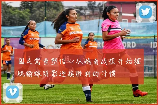 国足需重塑信心从越南战役开始摆脱输球阴影迎接胜利的习惯