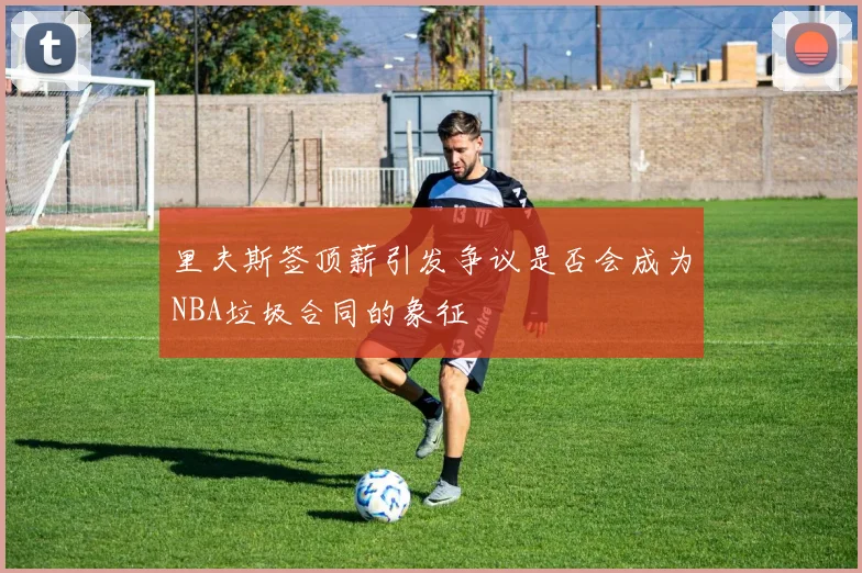 里夫斯签顶薪引发争议是否会成为NBA垃圾合同的象征