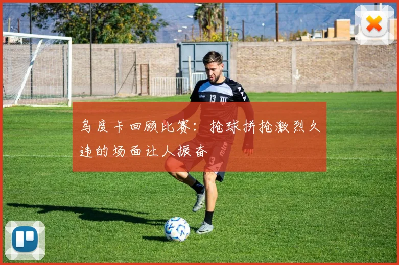 乌度卡回顾比赛：抢球拼抢激烈久违的场面让人振奋