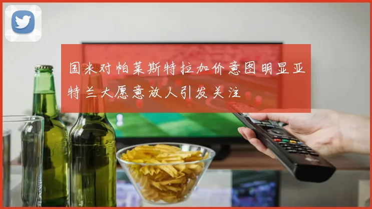国米对帕莱斯特拉加价意图明显亚特兰大愿意放人引发关注