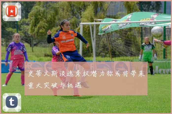 史蒂文斯谈选秀权潜力称或将带来重大突破与机遇